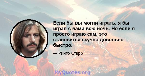 Если бы вы могли играть, я бы играл с вами всю ночь. Но если я просто играю сам, это становится скучно довольно быстро.