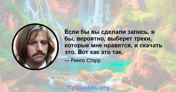 Если бы вы сделали запись, я бы, вероятно, выберет треки, которые мне нравятся, и скачать это. Вот как это так.