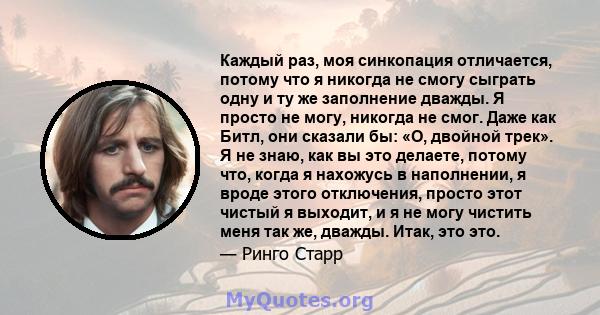 Каждый раз, моя синкопация отличается, потому что я никогда не смогу сыграть одну и ту же заполнение дважды. Я просто не могу, никогда не смог. Даже как Битл, они сказали бы: «О, двойной трек». Я не знаю, как вы это