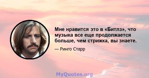 Мне нравится это в «Битлз», что музыка все еще продолжается больше, чем стрижка, вы знаете.