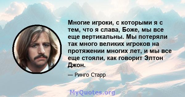 Многие игроки, с которыми я с тем, что я слава, Боже, мы все еще вертикальны. Мы потеряли так много великих игроков на протяжении многих лет, и мы все еще стояли, как говорит Элтон Джон.