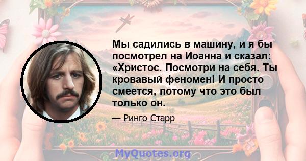 Мы садились в машину, и я бы посмотрел на Иоанна и сказал: «Христос. Посмотри на себя. Ты кровавый феномен! И просто смеется, потому что это был только он.