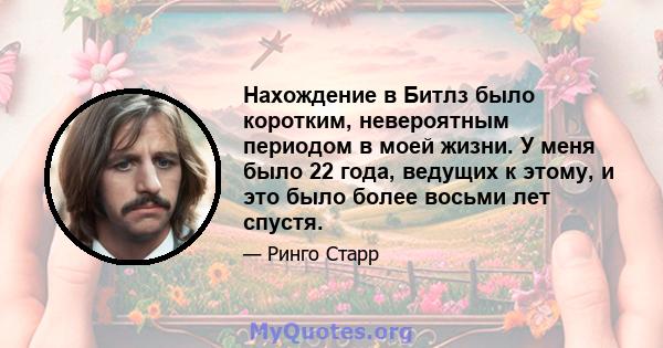 Нахождение в Битлз было коротким, невероятным периодом в моей жизни. У меня было 22 года, ведущих к этому, и это было более восьми лет спустя.