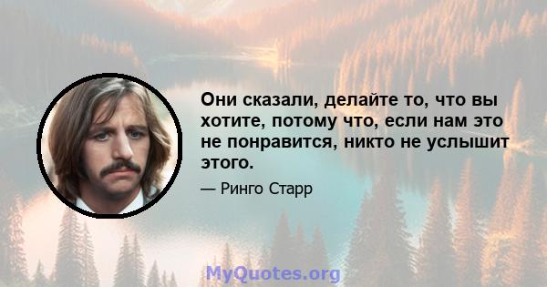 Они сказали, делайте то, что вы хотите, потому что, если нам это не понравится, никто не услышит этого.