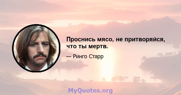 Проснись мясо, не притворяйся, что ты мертв.