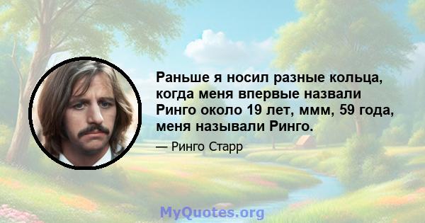 Раньше я носил разные кольца, когда меня впервые назвали Ринго около 19 лет, ммм, 59 года, меня называли Ринго.