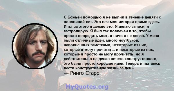 С Божьей помощью я не выпил в течение девяти с половиной лет. Это вся моя история прямо здесь. И из -за этого я делаю это. Я делаю записи, я гастролирую. Я был так вовлечен в то, чтобы просто повредить мозг, я ничего не 