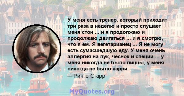 У меня есть тренер, который приходит три раза в неделю и просто слушает меня стон ... и я продолжаю и продолжаю двигаться ... и я смотрю, что я ем. Я вегетарианец ... Я не могу есть сумасшедшую еду. У меня очень