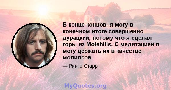 В конце концов, я могу в конечном итоге совершенно дурацкий, потому что я сделал горы из Molehills. С медитацией я могу держать их в качестве молилсов.