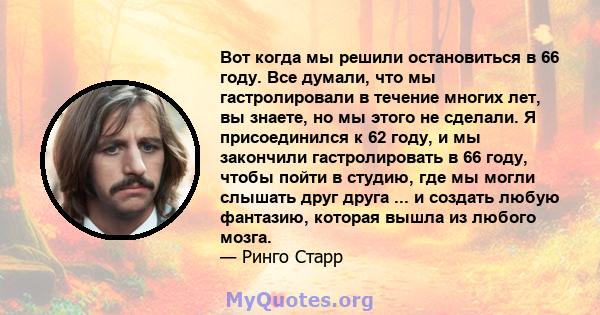 Вот когда мы решили остановиться в 66 году. Все думали, что мы гастролировали в течение многих лет, вы знаете, но мы этого не сделали. Я присоединился к 62 году, и мы закончили гастролировать в 66 году, чтобы пойти в