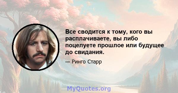 Все сводится к тому, кого вы расплачиваете, вы либо поцелуете прошлое или будущее до свидания.