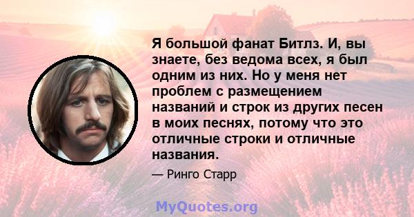 Я большой фанат Битлз. И, вы знаете, без ведома всех, я был одним из них. Но у меня нет проблем с размещением названий и строк из других песен в моих песнях, потому что это отличные строки и отличные названия.