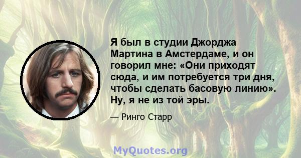 Я был в студии Джорджа Мартина в Амстердаме, и он говорил мне: «Они приходят сюда, и им потребуется три дня, чтобы сделать басовую линию». Ну, я не из той эры.