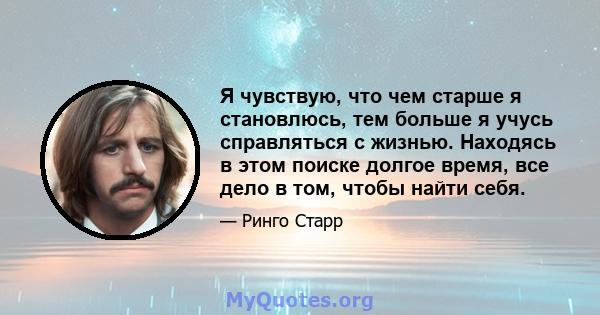 Я чувствую, что чем старше я становлюсь, тем больше я учусь справляться с жизнью. Находясь в этом поиске долгое время, все дело в том, чтобы найти себя.