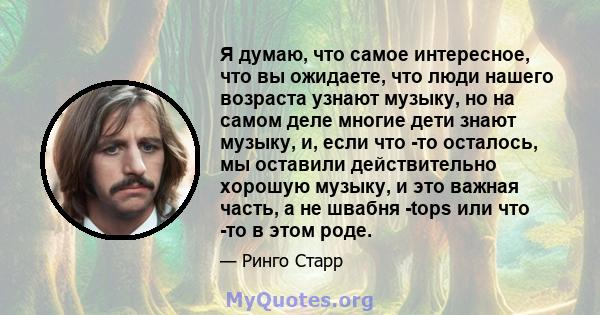 Я думаю, что самое интересное, что вы ожидаете, что люди нашего возраста узнают музыку, но на самом деле многие дети знают музыку, и, если что -то осталось, мы оставили действительно хорошую музыку, и это важная часть,