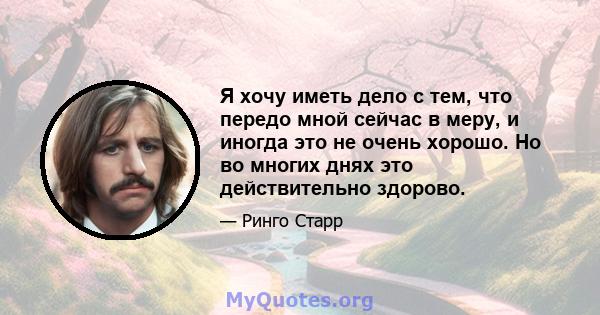 Я хочу иметь дело с тем, что передо мной сейчас в меру, и иногда это не очень хорошо. Но во многих днях это действительно здорово.