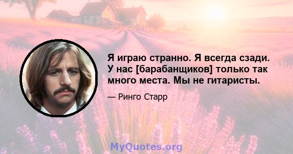 Я играю странно. Я всегда сзади. У нас [барабанщиков] только так много места. Мы не гитаристы.