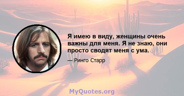 Я имею в виду, женщины очень важны для меня. Я не знаю, они просто сводят меня с ума.