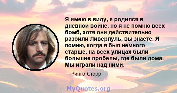 Я имею в виду, я родился в дневной войне, но я не помню всех бомб, хотя они действительно разбили Ливерпуль, вы знаете. Я помню, когда я был немного старше, на всех улицах были большие пробелы, где были дома. Мы играли