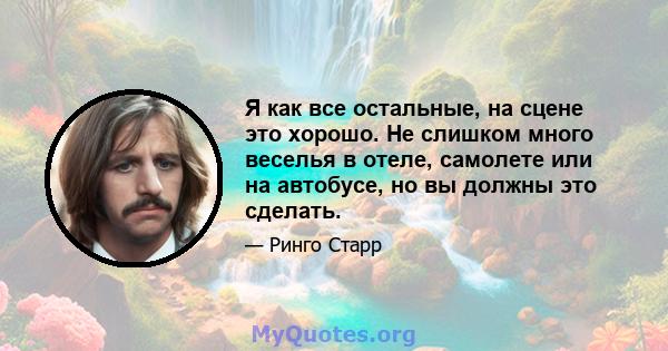 Я как все остальные, на сцене это хорошо. Не слишком много веселья в отеле, самолете или на автобусе, но вы должны это сделать.