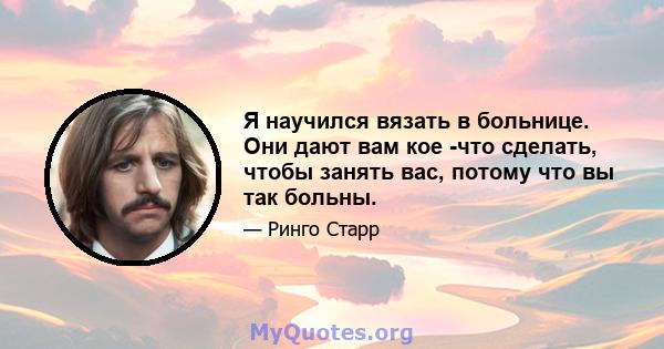 Я научился вязать в больнице. Они дают вам кое -что сделать, чтобы занять вас, потому что вы так больны.