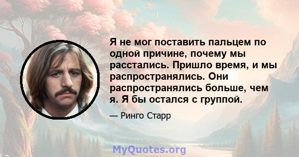 Я не мог поставить пальцем по одной причине, почему мы расстались. Пришло время, и мы распространялись. Они распространялись больше, чем я. Я бы остался с группой.