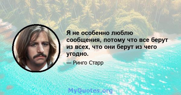 Я не особенно люблю сообщения, потому что все берут из всех, что они берут из чего угодно.