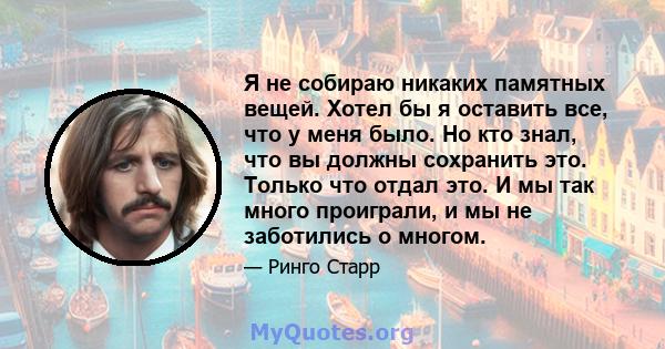 Я не собираю никаких памятных вещей. Хотел бы я оставить все, что у меня было. Но кто знал, что вы должны сохранить это. Только что отдал это. И мы так много проиграли, и мы не заботились о многом.