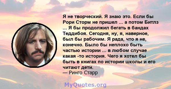 Я не творческий. Я знаю это. Если бы Рори Сторм не пришел ... а потом Битлз ... Я бы продолжил бегать в бандах Теддибоя. Сегодня, ну, я, наверное, был бы рабочим. Я рада, что я не, конечно. Было бы неплохо быть частью