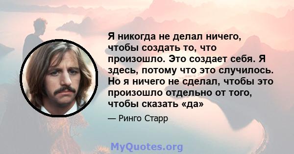 Я никогда не делал ничего, чтобы создать то, что произошло. Это создает себя. Я здесь, потому что это случилось. Но я ничего не сделал, чтобы это произошло отдельно от того, чтобы сказать «да»