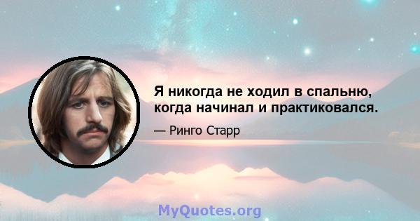 Я никогда не ходил в спальню, когда начинал и практиковался.