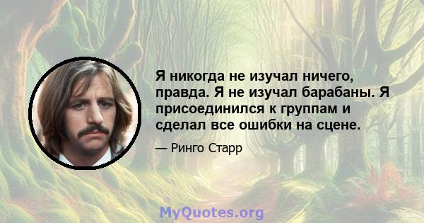 Я никогда не изучал ничего, правда. Я не изучал барабаны. Я присоединился к группам и сделал все ошибки на сцене.