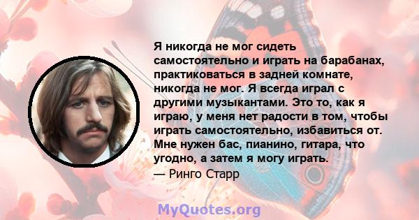 Я никогда не мог сидеть самостоятельно и играть на барабанах, практиковаться в задней комнате, никогда не мог. Я всегда играл с другими музыкантами. Это то, как я играю, у меня нет радости в том, чтобы играть