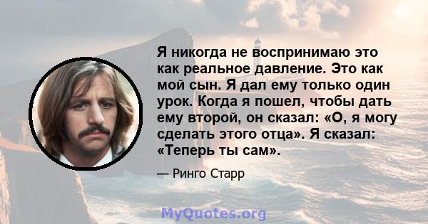 Я никогда не воспринимаю это как реальное давление. Это как мой сын. Я дал ему только один урок. Когда я пошел, чтобы дать ему второй, он сказал: «О, я могу сделать этого отца». Я сказал: «Теперь ты сам».