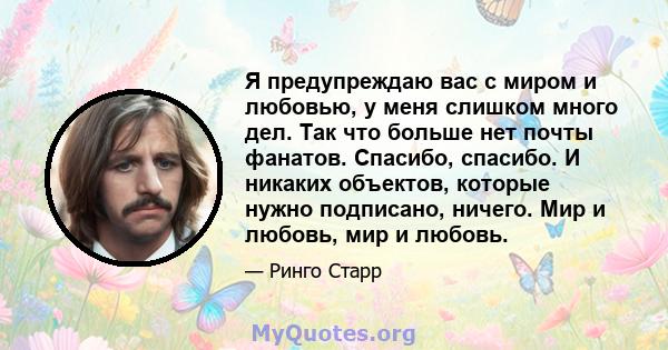 Я предупреждаю вас с миром и любовью, у меня слишком много дел. Так что больше нет почты фанатов. Спасибо, спасибо. И никаких объектов, которые нужно подписано, ничего. Мир и любовь, мир и любовь.