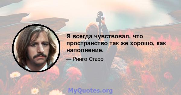 Я всегда чувствовал, что пространство так же хорошо, как наполнение.