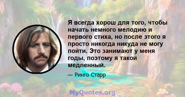 Я всегда хорош для того, чтобы начать немного мелодию и первого стиха, но после этого я просто никогда никуда не могу пойти. Это занимают у меня годы, поэтому я такой медленный.