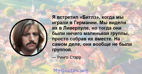 Я встретил «Битлз», когда мы играли в Германии. Мы видели их в Ливерпуле, но тогда они были ничего маленькой группы, просто собрав их вместе. На самом деле, они вообще не были группой.