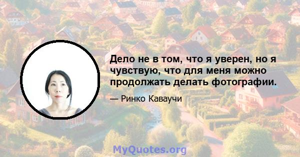 Дело не в том, что я уверен, но я чувствую, что для меня можно продолжать делать фотографии.