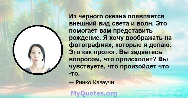 Из черного океана появляется внешний вид света и волн. Это помогает вам представить рождение. Я хочу воображать на фотографиях, которые я делаю. Это как пролог. Вы задаетесь вопросом, что происходит? Вы чувствуете, что