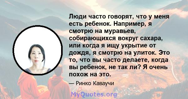 Люди часто говорят, что у меня есть ребенок. Например, я смотрю на муравьев, собирающихся вокруг сахара, или когда я ищу укрытие от дождя, я смотрю на улиток. Это то, что вы часто делаете, когда вы ребенок, не так ли? Я 