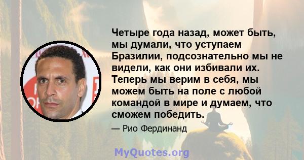 Четыре года назад, может быть, мы думали, что уступаем Бразилии, подсознательно мы не видели, как они избивали их. Теперь мы верим в себя, мы можем быть на поле с любой командой в мире и думаем, что сможем победить.