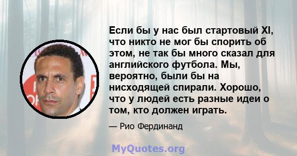 Если бы у нас был стартовый XI, что никто не мог бы спорить об этом, не так бы много сказал для английского футбола. Мы, вероятно, были бы на нисходящей спирали. Хорошо, что у людей есть разные идеи о том, кто должен