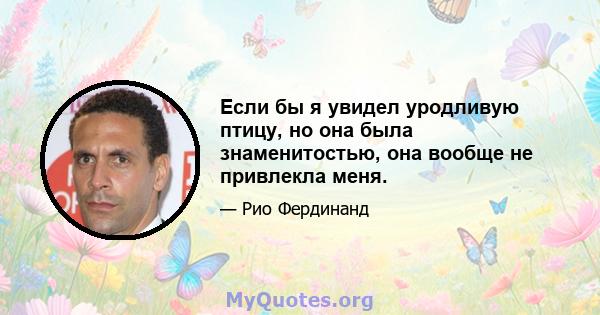 Если бы я увидел уродливую птицу, но она была знаменитостью, она вообще не привлекла меня.