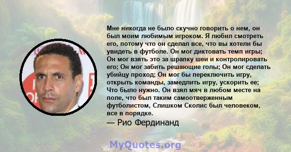 Мне никогда не было скучно говорить о нем, он был моим любимым игроком. Я любил смотреть его, потому что он сделал все, что вы хотели бы увидеть в футболе. Он мог диктовать темп игры; Он мог взять это за шрапку шеи и