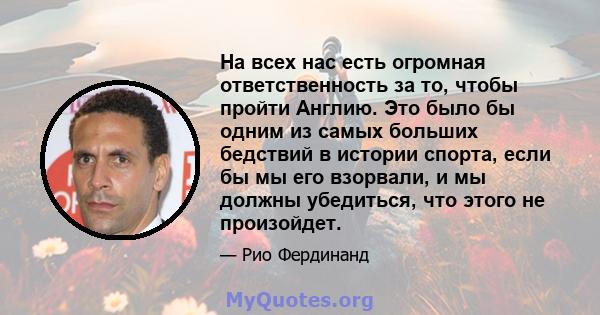 На всех нас есть огромная ответственность за то, чтобы пройти Англию. Это было бы одним из самых больших бедствий в истории спорта, если бы мы его взорвали, и мы должны убедиться, что этого не произойдет.