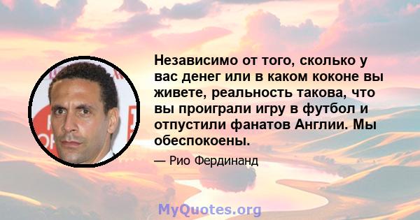 Независимо от того, сколько у вас денег или в каком коконе вы живете, реальность такова, что вы проиграли игру в футбол и отпустили фанатов Англии. Мы обеспокоены.