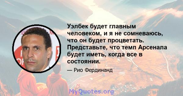 Уэлбек будет главным человеком, и я не сомневаюсь, что он будет процветать. Представьте, что темп Арсенала будет иметь, когда все в состоянии.