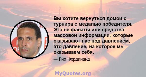 Вы хотите вернуться домой с турнира с медалью победителя. Это не фанаты или средства массовой информации, которые оказывают нас под давлением, это давление, на которое мы оказываем себя.