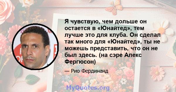 Я чувствую, чем дольше он остается в «Юнайтед», тем лучше это для клуба. Он сделал так много для «Юнайтед», ты не можешь представить, что он не был здесь. (на сэре Алекс Фергюсон)